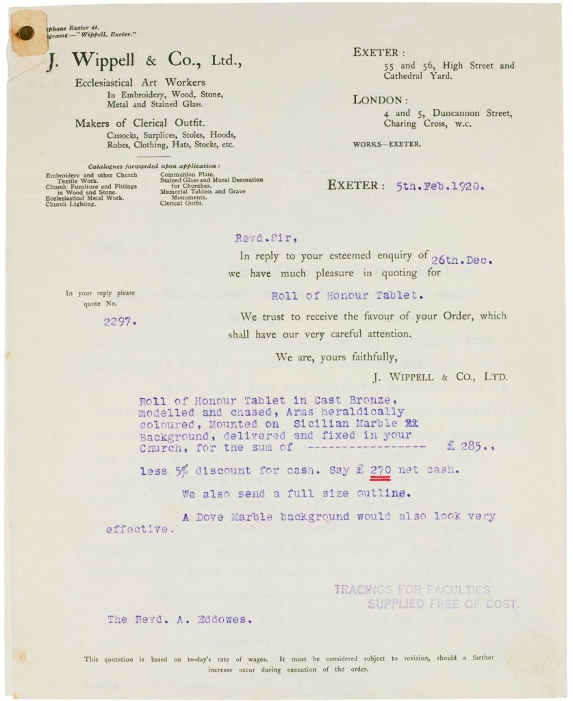 A copy of the quote received from J. Wippell & Co Ltd, Ecclesiastical Art Works of Exeter dated 5th Feb 1920. The quote is for "Roll of Honour Tablet in Cast Bronze, modelled and chased, Arms heraldically coloured, Mounted on Sicilian Marble Background, delivered and fixed in your Church for the sum of £270 (with 5% cash discount). 